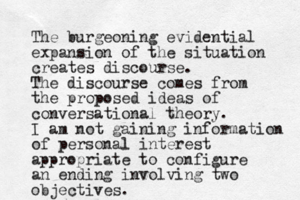 The burgeoning evidential expansion of the situation creates discourse. The discourse comes from the proposed ideas of conversational theory. I am not gaining information of personal interest appropriate to configure an ending involving two objectives. 