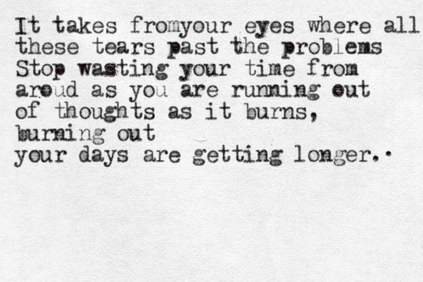 It takes fromyour eyes where all these tears past the problems Stop wasting your time from aroud as you are running out of thoughts as it burns, burning out your days are getting longer. . 