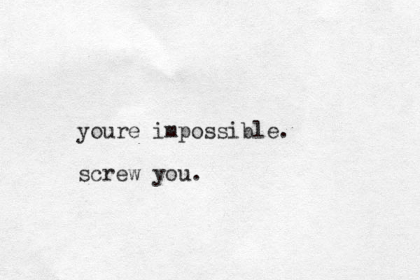youre impossible. screw you.
