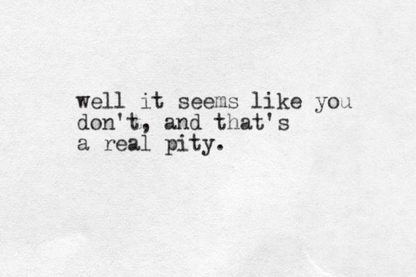 well it seems like you don't , and that's a real pity.