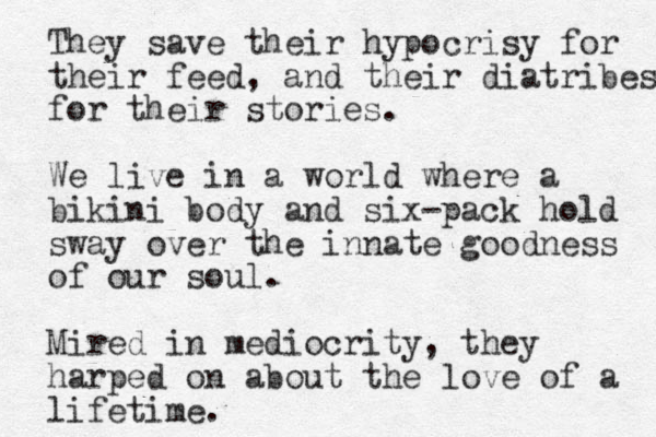 They save their hypocrisy for their feed, and their diatribes for their stories. We live in a world where a bikini body and six -pack hold sway over the innate goodness of our soul. Mired in mediocrity, they harped on about the love of a lifetime.