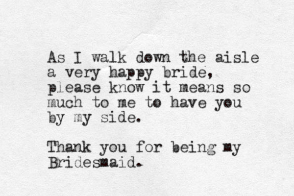 As I walk down the aisle a very happy bride, please know it means so much to me to have you by my side. Thank you for being my Bridesmaid. 