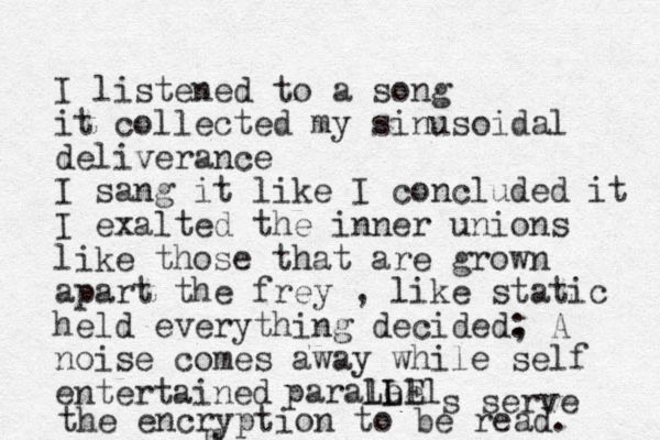 I listened to a song it collected my sinusoidal deliverance I sang it like I concluded it I exalted the inner unions like those that are grown apart the frey , like static held everything decided, A noise comes away while self entertained : paralell Le E L L s serve m the encryption to be read. 