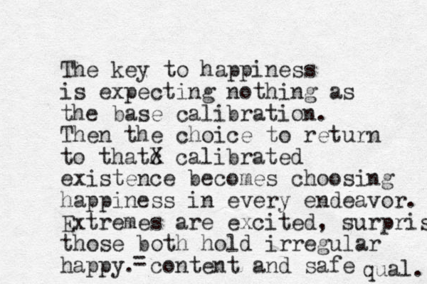 The key to happiness is expecting nothing as the base calibration. Then the choice to return to thatc X calibrated existence becomes choosing happiness in every endeavor. Extremes are excited, surprised those both hold irregular happy. content and safe qual. =