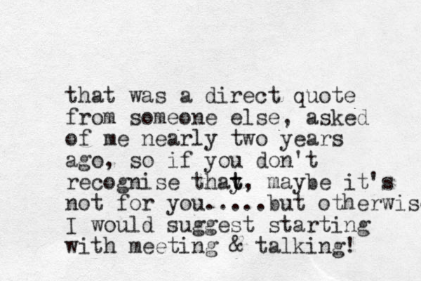 that was a direct quote from someone else, asked of me nearly two years ago, so if you don't recognise thay t t, maybe it's not for you.....but otherwise I would suggest starting with meeting & talking! 