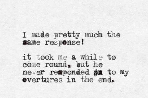 I made pretty much the same response! it took me a while to come round, but he never responded jn o xx to my overtures in the end. 