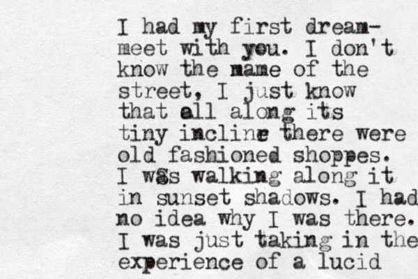 I had my first dream- meet with you. I don't know the m name e of the street, I just know that o all along its tiny inclinr e there were old fashioned shoppes. I wS as walking along it in sunset shadows. I had no idea why I was there. I was just taking in the experience of a lucid 