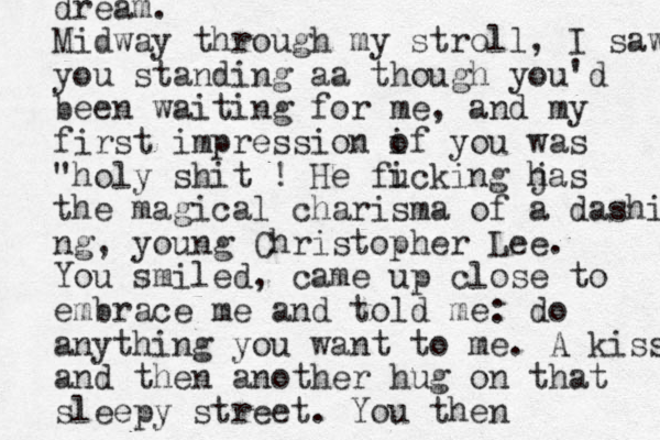 dream. Midway through my stroll, I saw you standing aa though you'd been waiting for me, and my first impression i of you was "holy shit ! He fi ucking jas h the magical charisma of a dashing ng, young Christopher Lee. You smiled, came up close to embrace me and told me: do anything you want to me. A kiss and then another hug on that sleepy street. You then 