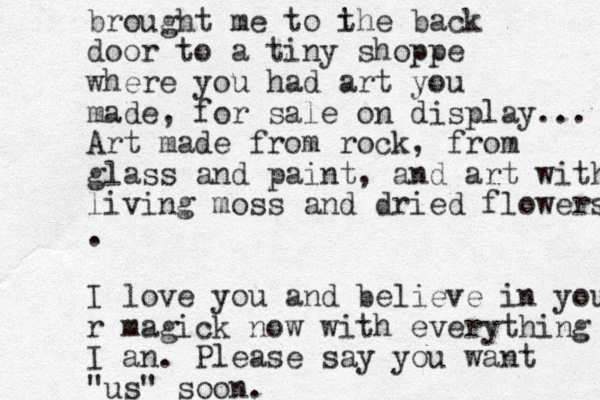 brought me to i the back door to a tiny shoppe where you had art you made , for sale on display... Art made from rock, from glass and paint, and art with living moss and dried flowers . I love you and believe in your r magick now with everything I an. Please say you want "us" soon. 