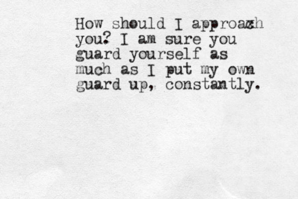 How should I approaxh c you. I am sure you guard yourself as much as I put my own guard up, constantly. ?