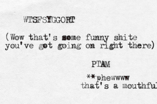 WTSFSYGGORT T (Wow that's some funny shite you've got going on right there) **phewwww that's a mouthful PTA M 