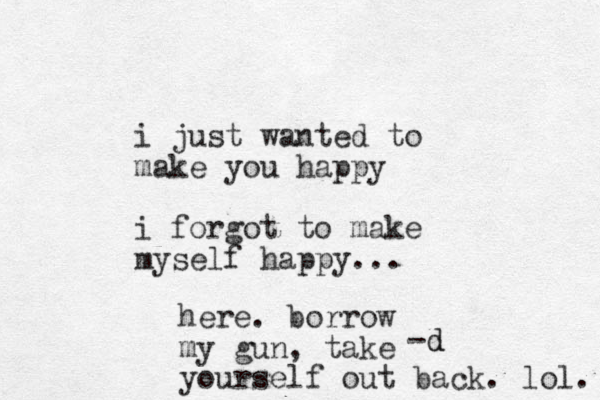 i just wanted to make you happy i forgot to make myself happy... -d d here. borrow my gun, take yourself out back. lol. 