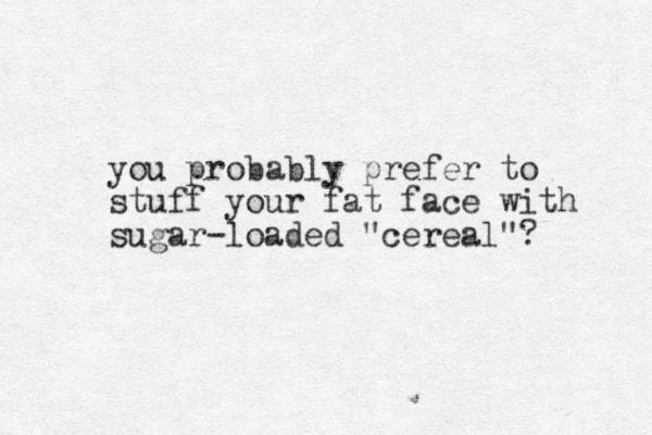 you probably prefer to stuff your fat face with sugar-loaded "cereal"?