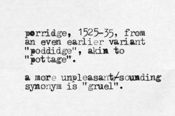 porridge, 1525-35, from an even earlier variant "poddidge", akin to "pottage". a more unpleasant/ -sounding synonym is "gruel". 