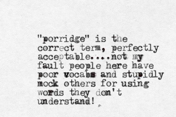 "porridge" is the correct term, perfectly acceptable....not my fault people here have poor c v vocabs and stupidly mock others for using words they don't understand! 