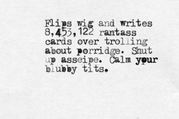 Flips wig and writes 8,453,122 rantass cards over trolling about porridge. Shut up asseipe. Calm ypur your blubby tits.