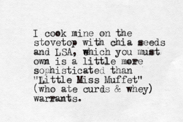 I cook mine on the stovetop with chia seeds and LSA, ehich w w you must own is a little more sophisticated than "Little Miss Muffet" (who ate curds & whey) warrants.