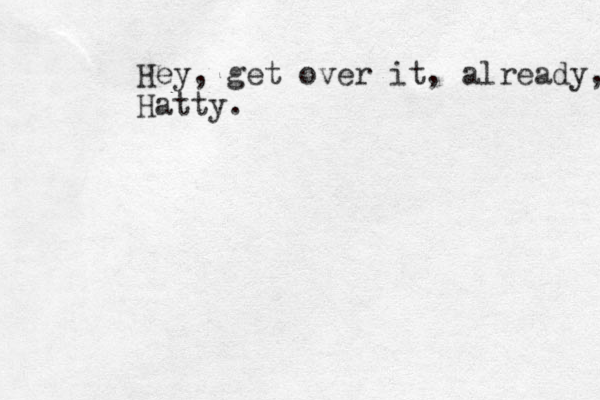 Hey, get over it, already, Hatty.