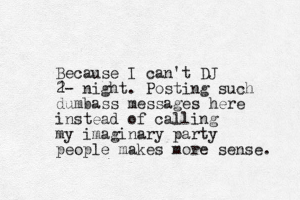 Because I can't DJ 1 2- night. Posting such dumbass messages here instead of calling my imaginary party people makes more sense. 