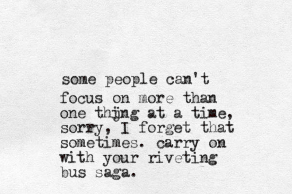 some people can 't focus on more than one thjng i at a time, sorry, I forget that sometimes. carry on with your riveting bus saga.