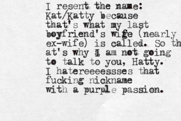 I resent the name: Kat/Katty because that's what my last boyfriend's wige f fe (nearly ex-wife) is called. So that at's why a I am not going to talk to you, Hatty. I hatereeeessses that fucking nickname with a purple passion. 