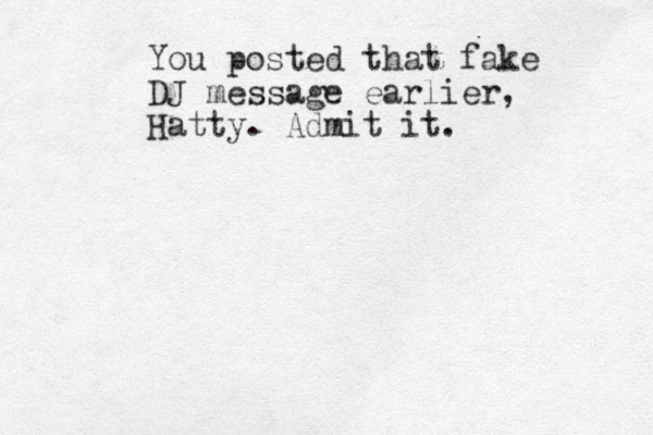 You posted that fake DJ message earlier, Hatty. Admit it. 