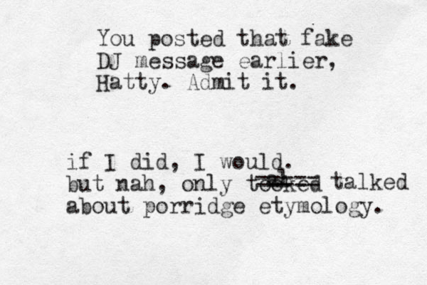 You posted that fake DJ message earlier, Hatty. Admit it. if I did, I would. but nah, only tooked about porridge etymology. al == === talked 