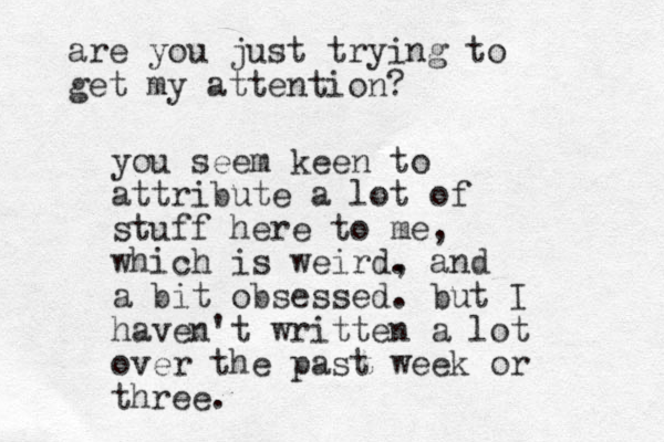 you seem keen to attribute a lot of stuff here to me, which is weird. , and a bit obsessed. but I haven't written a lot over the past week or three. are you just trying to get my attention? 