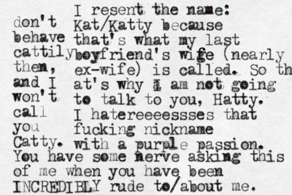 I resent the name: Kat/Katty because that's what my last boyfriend's wige f fe (nearly ex-wife) is called. So that at's why a I am not going to talk to you, Hatty. I hatereeeessses that fucking nickname with a purple passion. don't behave cattily then, and I won't call you Catty. You have some nerve asking this of me when you have been INCREDIBLY rude to/about me. 