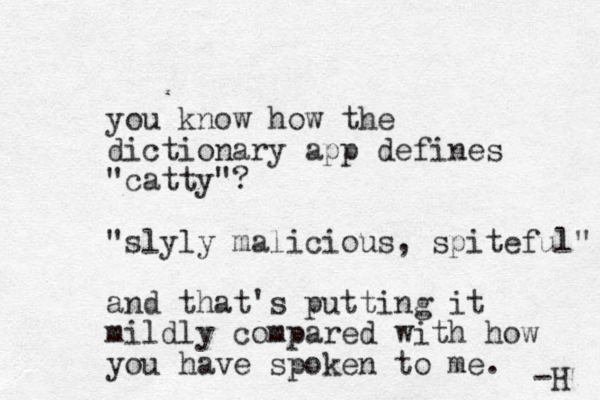 you know how the dictionary app defines "catty"? "slyly malicious, spiteful" and that's putting it mildly compared with how you have spoken to me. -H 