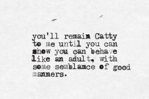 you'll remain Catty to me until you can show you can behave like an adult. , with some semblamce of manners. good 