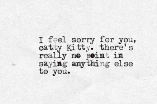 I feel sorry for you, catty Kitty. there's really no point in saying anything else to you.