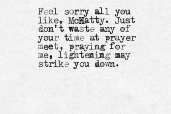 Feel sorry all you like, McK Hatty. Just don't waste any of your time at prayer meet , praying for me, lightening may strike you down .