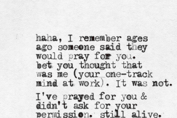 haha, I remember ages ago someone said they would pray for you. bet you thought that was me (your one-track mind at work). It was not. I've prayed for you & didn't ask for your permission. still alive. 