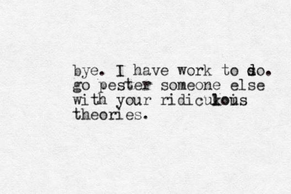 bye. I have work to so d d . go pester someone else with your ridicukoi l lous theories.