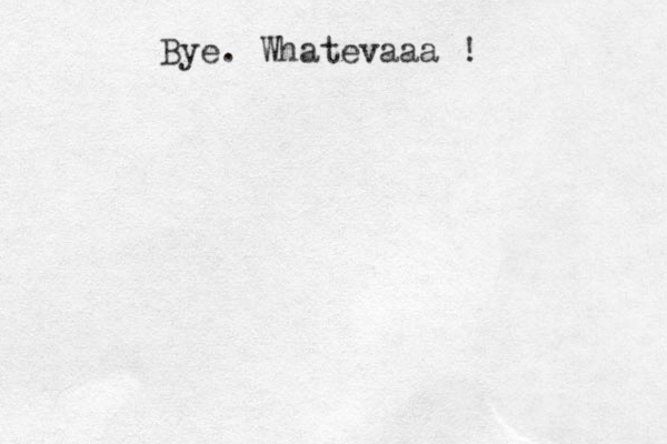 Bye. Whatevaaa !
