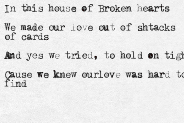 In this house of Broken hearts We made our love out of shtacks of cards And yes we tried, to hold on tight Cause we knew ourlove was hard to find 