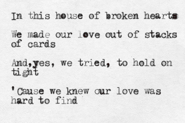 In this house of broken hearts We made our love out of stacks of cards And,yes, we tried, to hold on tight 'Cause we knew our love was hard to find