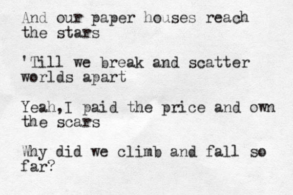And our paper houses reach the stars 'Till we break and scatter worlds apart Yeah,I paid the price and own the scars Why did we climb and fall so far?