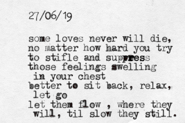 some loves never will die, no matter how hard you try to stifle and supress pr re ess r r those feelings swelling in your chest better to sit back, relax, let go let them flow , where they will, til slow they still. 27/06/19