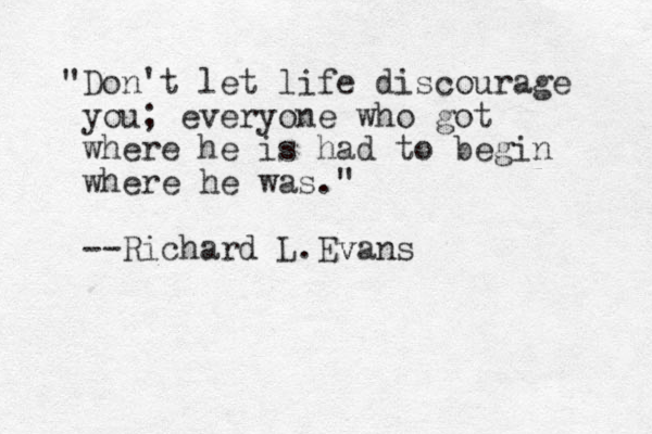 "Don't let life discourage you; everyone who got where he is had to begin where he was." --Richard L.Evans v