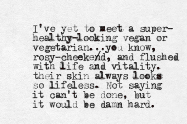 I've yet to meet a super- healthy-looking vegan or vegetarian...you know, rosy-cheekend / , and flushed with life and vitality. their skin always looks so lifeless. Not saying it can't be done, but it would be damn hard. 