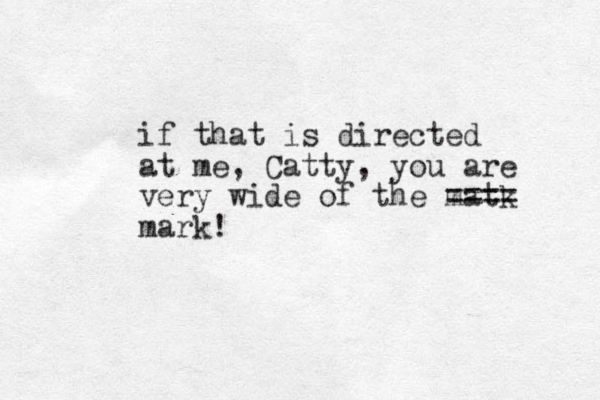 if that is directed at me, Catty, you are very wide of the matk ==== mark!