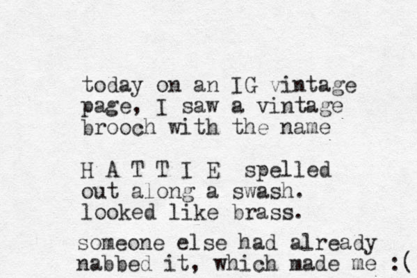 today on an IG vintage page, I saw a vintage brooch with the name H A T T I E spelled out along a swash. looked like brass. someone else had already nabbed it, which made me :( 