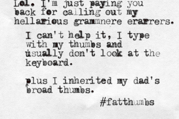 I can't help it, I type with my thumbs and isually u don't look at the keyboard. plus I inherited my dad's broad thumbs. #fatthumbs Lol. I'm just paying you back for calling out my hellarious grammnere erarrers. 