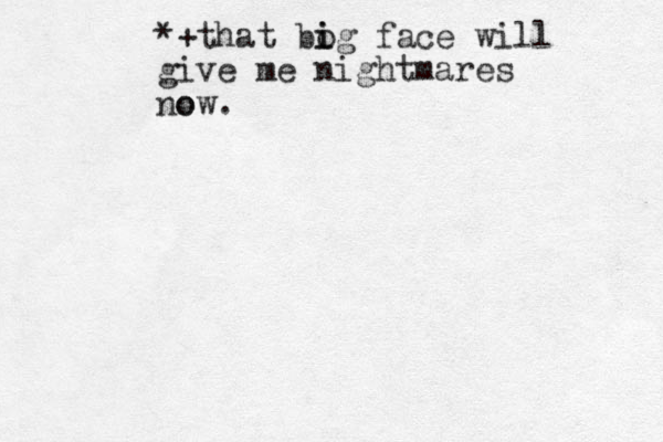 *+that bo i ig face will give me nightmares o now. 