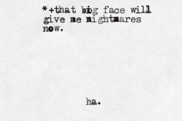 *+that bo i ig face will give me nightmares o now. ha.