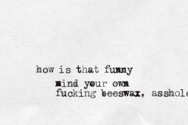 how is that funny mind your own fucking beeswax, asshole 