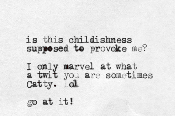 is this childishness supposed to provoke me? I only marvel at what a twit you are sometimes Catty. lol go at it!