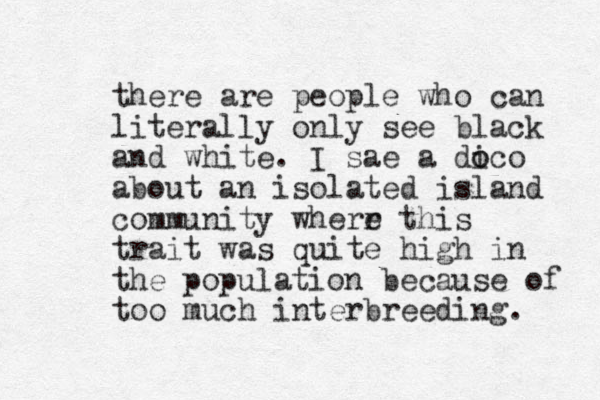 there are people who can literally only see black and white. I sae a dico o o about an isolated island community wherr this e trait was quite high in the population because of too much interbreeding. 
